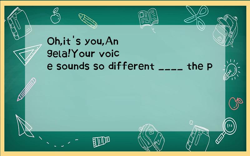 Oh,it's you,Angela!Your voice sounds so different ____ the p