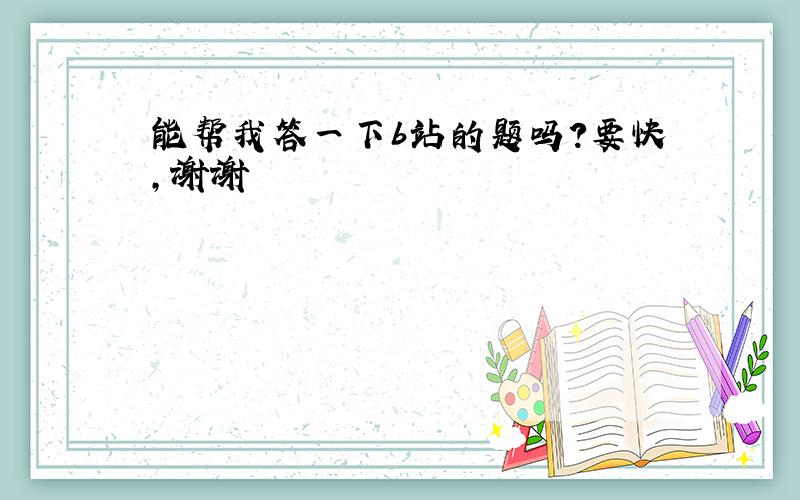 能帮我答一下b站的题吗?要快,谢谢