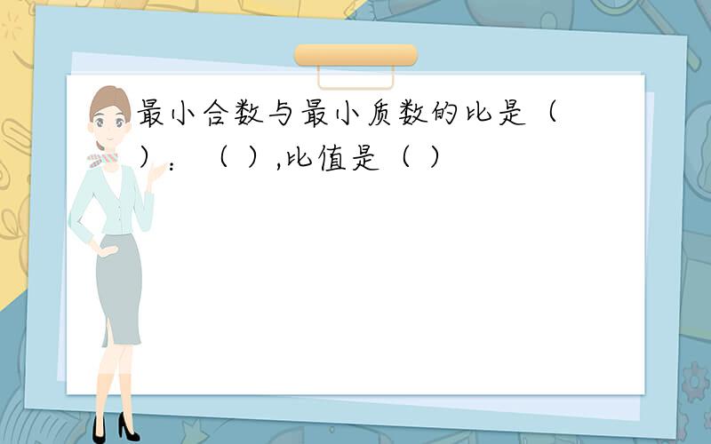 最小合数与最小质数的比是（ ）：（ ）,比值是（ ）