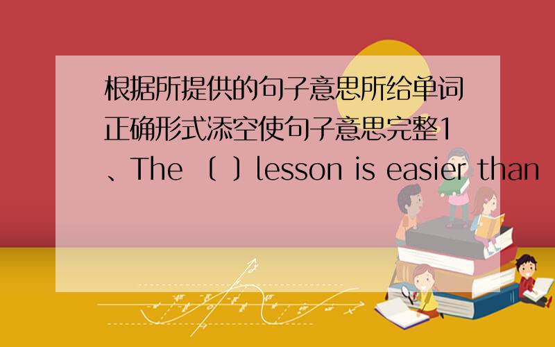 根据所提供的句子意思所给单词正确形式添空使句子意思完整1、The 〔 〕lesson is easier than ..