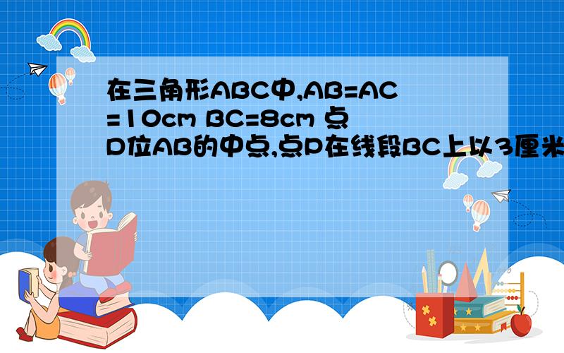 在三角形ABC中,AB=AC=10cm BC=8cm 点D位AB的中点,点P在线段BC上以3厘米/秒的速度由B点向C点运