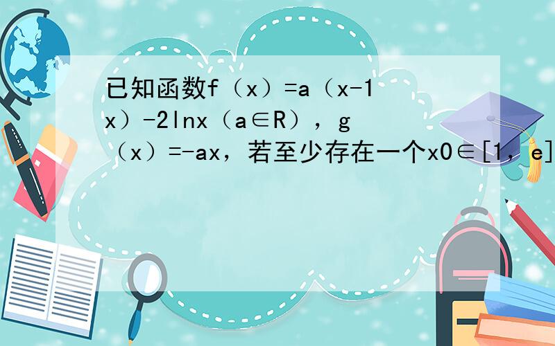 已知函数f（x）=a（x-1x）-2lnx（a∈R），g（x）=-ax，若至少存在一个x0∈[1，e]，使f（x0）＞g