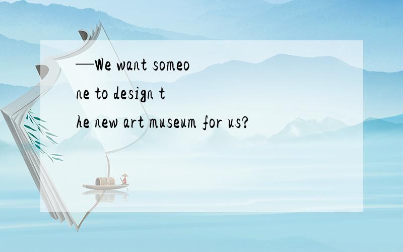 —We want someone to design the new art museum for us?