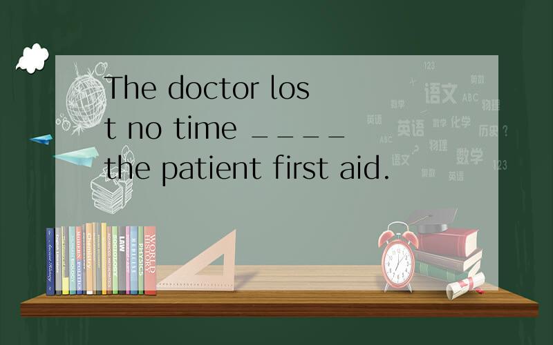 The doctor lost no time ____the patient first aid.