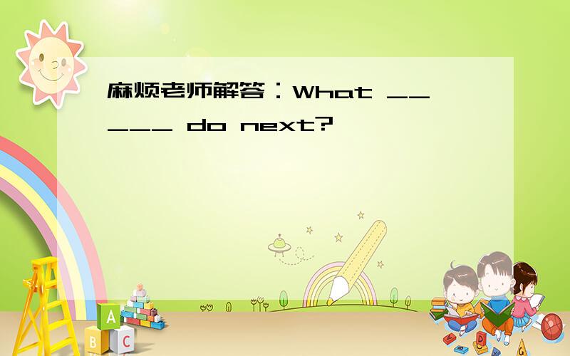 麻烦老师解答：What _____ do next?