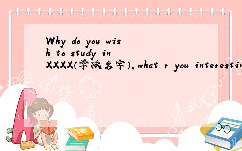 Why do you wish to study in XXXX（学校名字）,what r you interestin