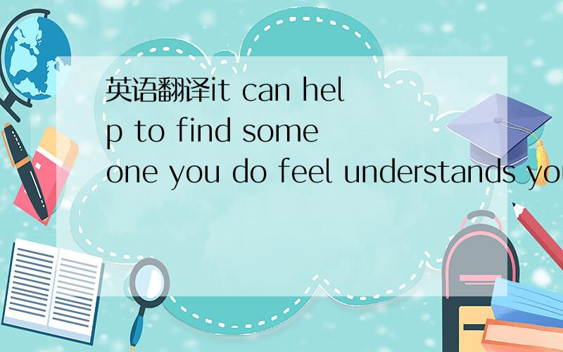 英语翻译it can help to find someone you do feel understands you.