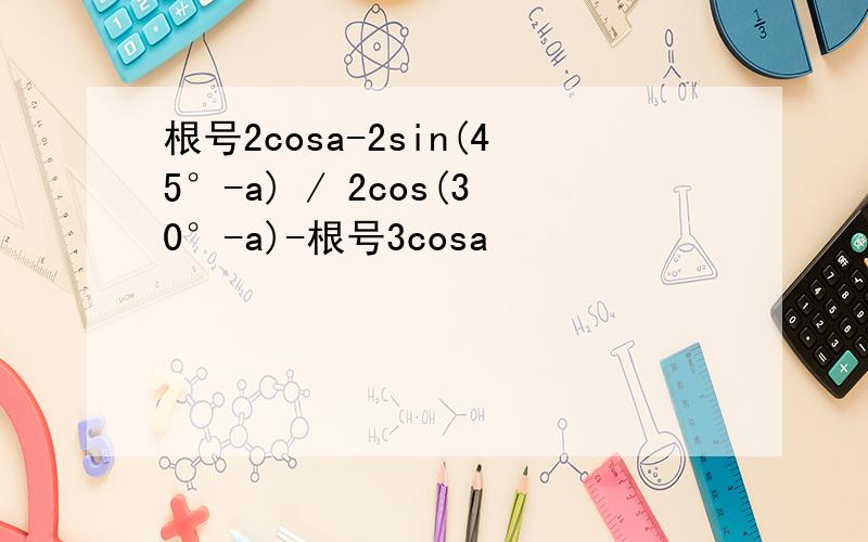 根号2cosa-2sin(45°-a) / 2cos(30°-a)-根号3cosa