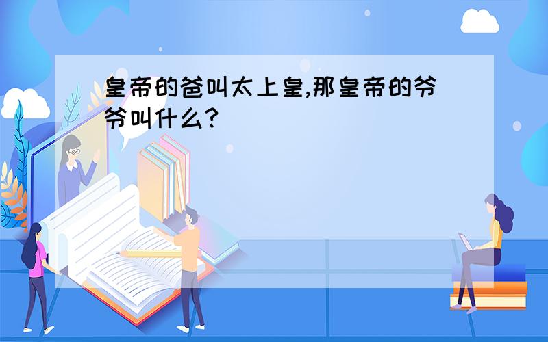 皇帝的爸叫太上皇,那皇帝的爷爷叫什么?