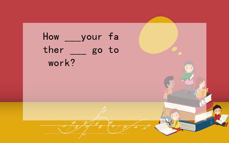 How ___your father ___ go to work?