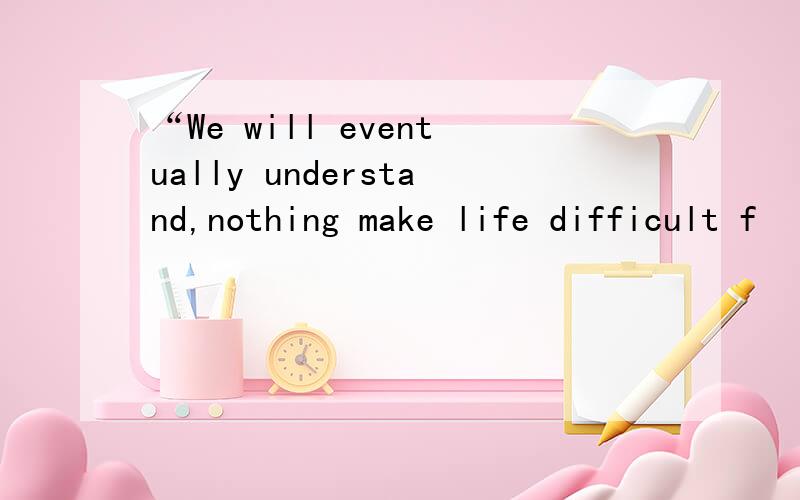 “We will eventually understand,nothing make life difficult f