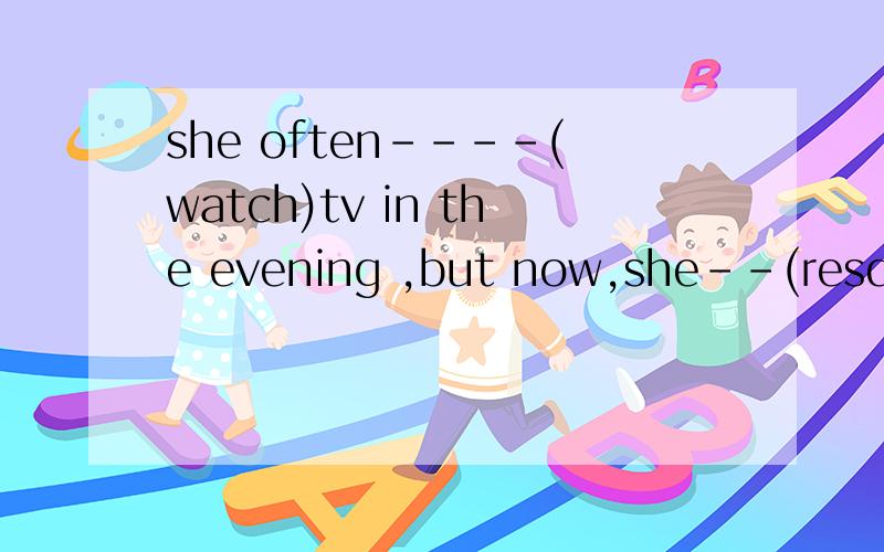 she often----(watch)tv in the evening ,but now,she--(resd)th