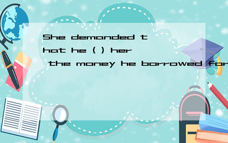 She demanded that he ( ) her the money he borrowed form her.