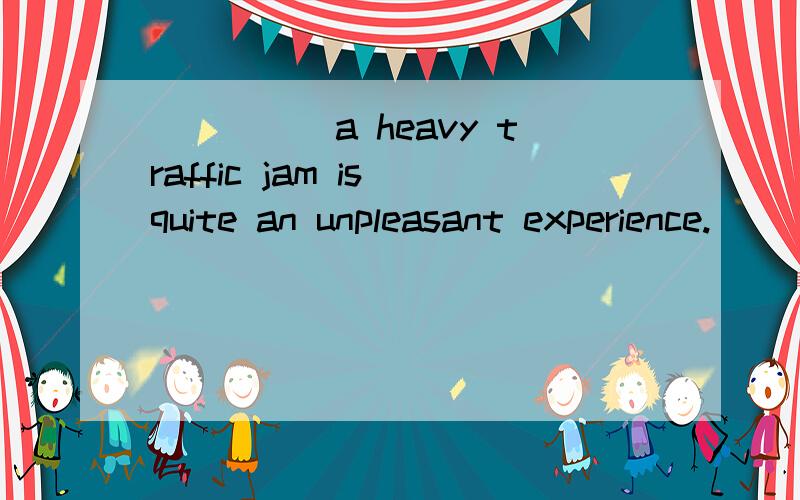 _____a heavy traffic jam is quite an unpleasant experience.