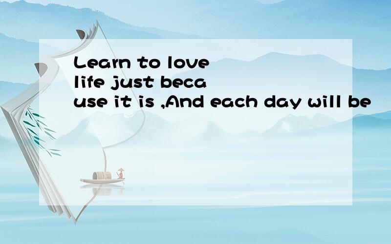 Learn to love life just because it is ,And each day will be