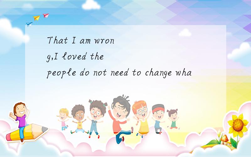 That I am wrong,I loved the people do not need to change wha