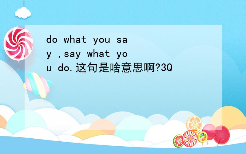 do what you say ,say what you do.这句是啥意思啊?3Q