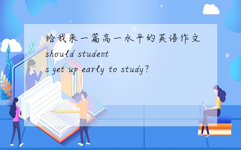 给我来一篇高一水平的英语作文should students get up early to study?