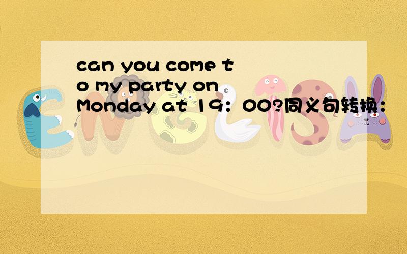 can you come to my party on Monday at 19：00?同义句转换：（ ）（ ）（ ）（