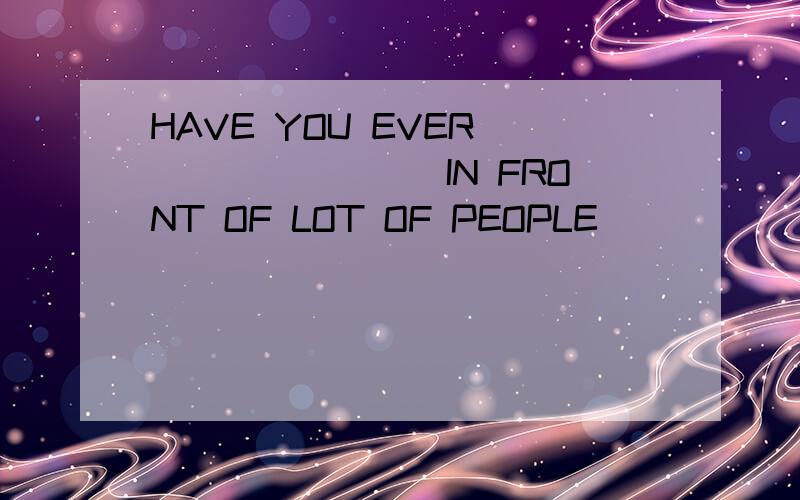 HAVE YOU EVER ________IN FRONT OF LOT OF PEOPLE