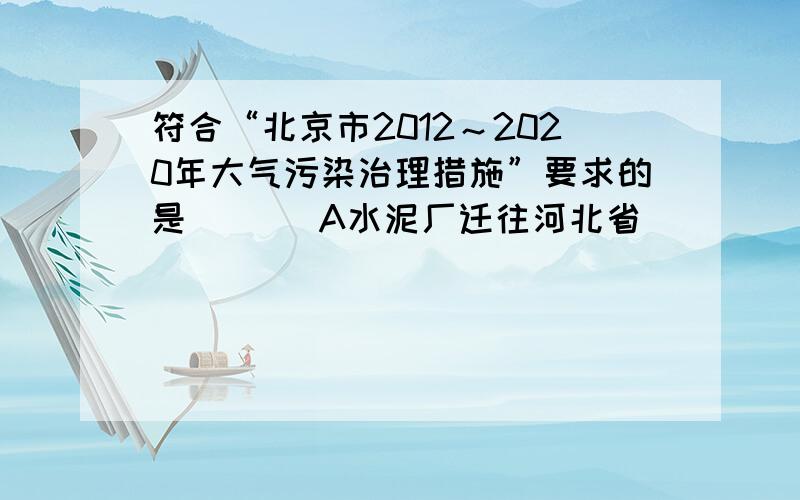 符合“北京市2012～2020年大气污染治理措施”要求的是 （ ） A水泥厂迁往河北省