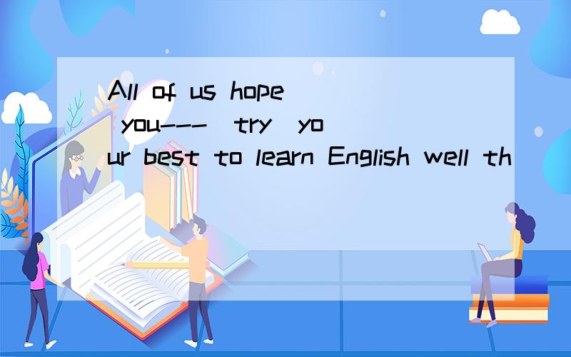 All of us hope you---(try)your best to learn English well th