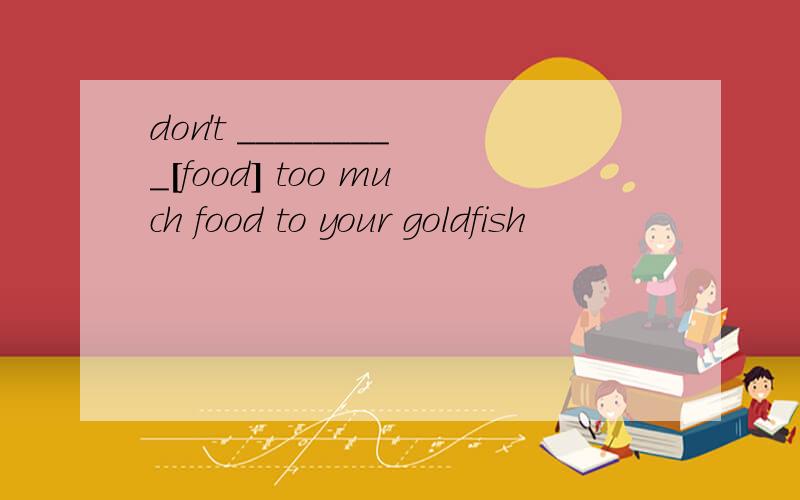 don't _________[food] too much food to your goldfish