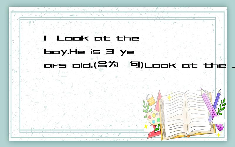 1、Look at the boy.He is 3 years old.(合为一句)Look at the ____ _