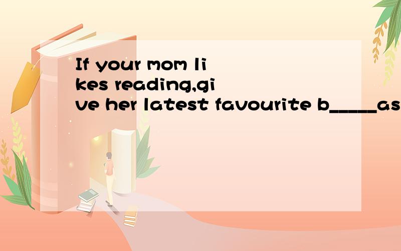 If your mom likes reading,give her latest favourite b_____as