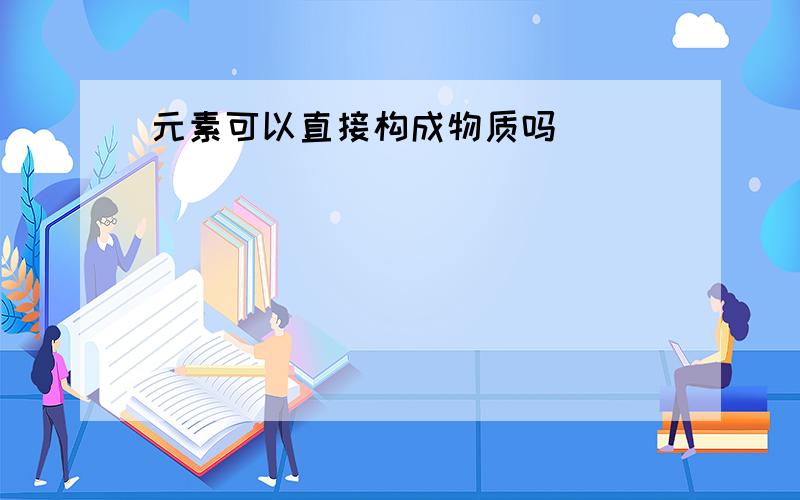 元素可以直接构成物质吗