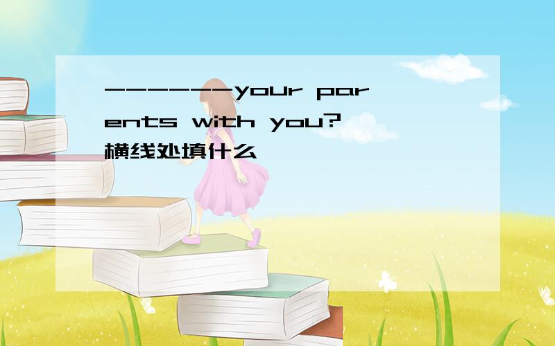 ------your parents with you?横线处填什么