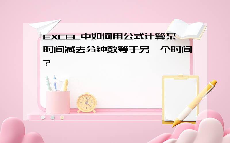 EXCEL中如何用公式计算某时间减去分钟数等于另一个时间?