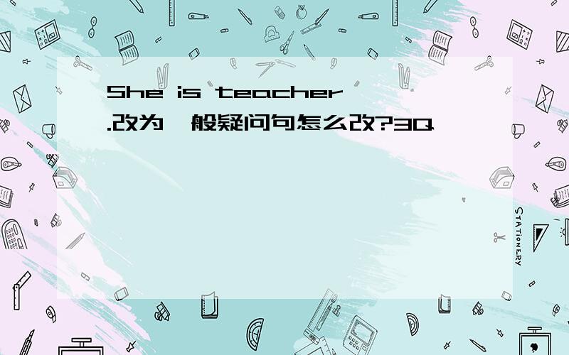 She is teacher.改为一般疑问句怎么改?3Q