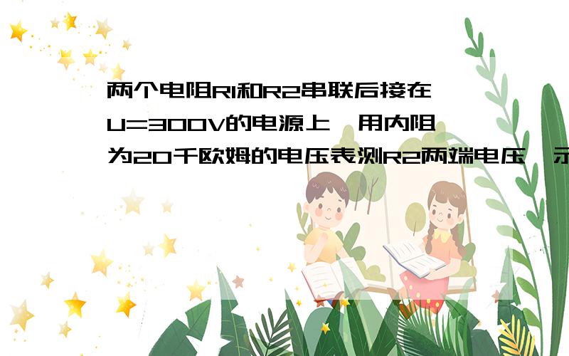 两个电阻R1和R2串联后接在U=300V的电源上,用内阻为20千欧姆的电压表测R2两端电压,示数是150V；换用内阻为6