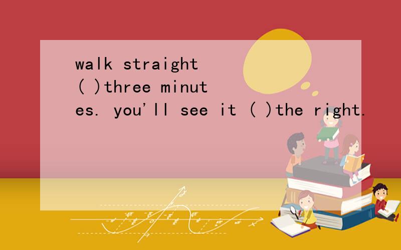walk straight ( )three minutes. you'll see it ( )the right.