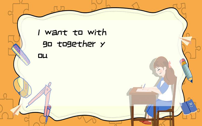 l want to with go together you