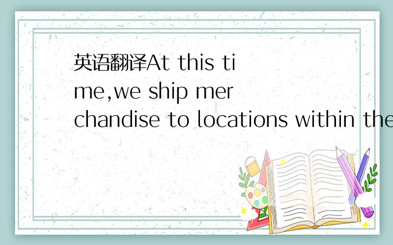 英语翻译At this time,we ship merchandise to locations within the