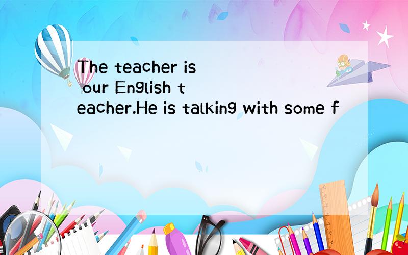 The teacher is our English teacher.He is talking with some f
