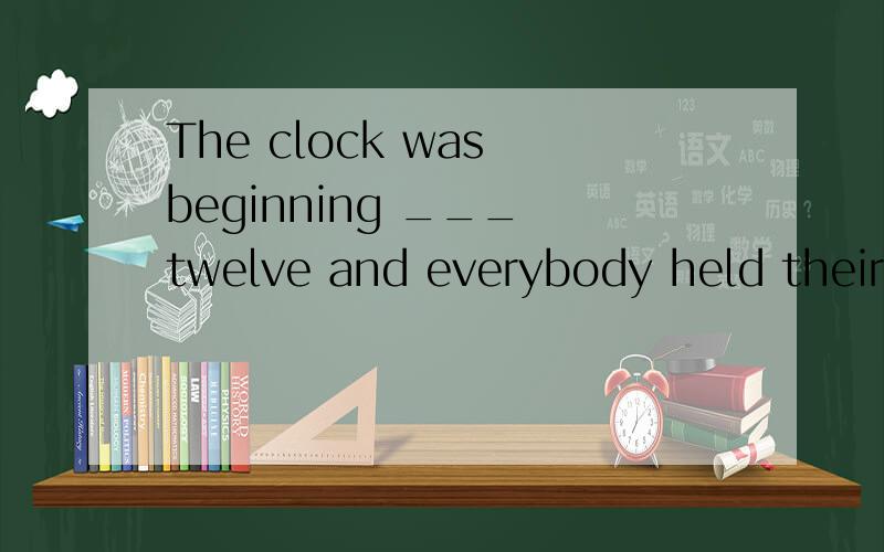 The clock was beginning ___ twelve and everybody held their