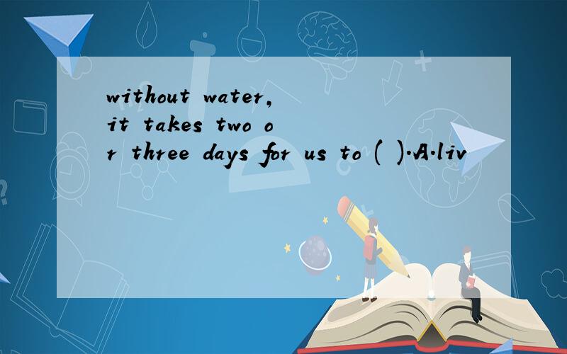 without water,it takes two or three days for us to ( ).A.liv