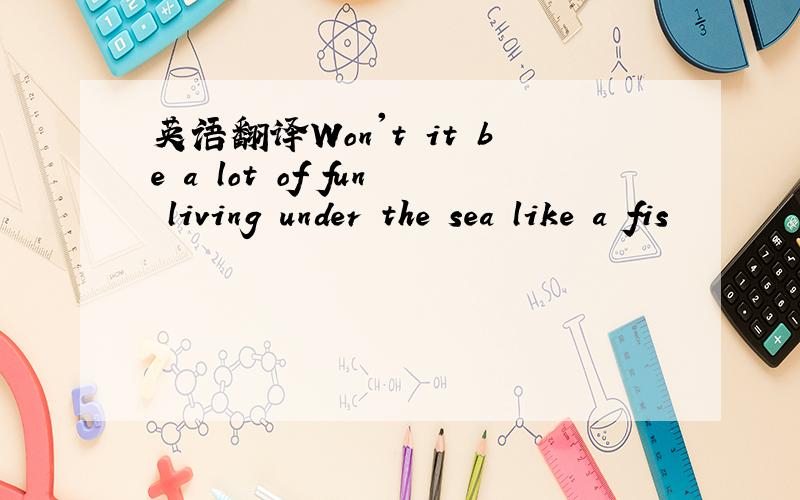 英语翻译Won't it be a lot of fun living under the sea like a fis