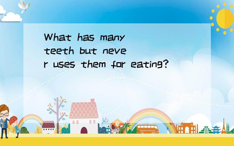 What has many teeth but never uses them for eating?
