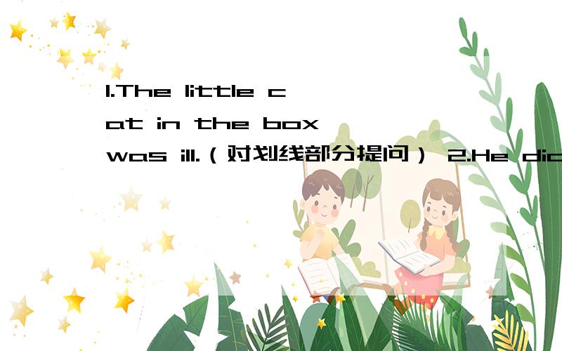 1.The little cat in the box was ill.（对划线部分提问） 2.He did his h