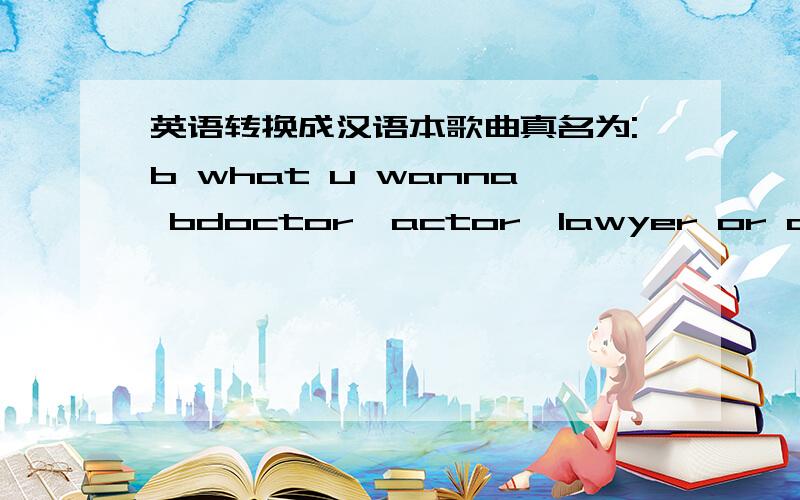英语转换成汉语本歌曲真名为:b what u wanna bdoctor,actor,lawyer or a singe