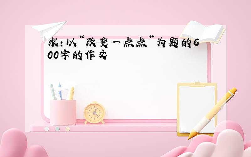 求：以“改变一点点”为题的600字的作文