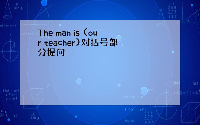 The man is (our teacher)对括号部分提问
