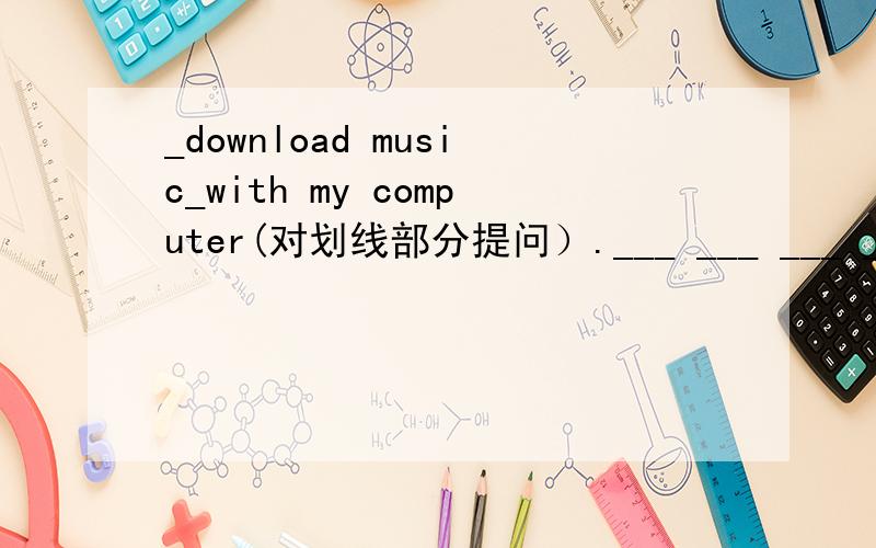 _download music_with my computer(对划线部分提问）.___ ___ ___ ____ w