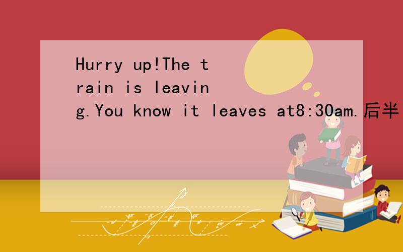Hurry up!The train is leaving.You know it leaves at8:30am.后半