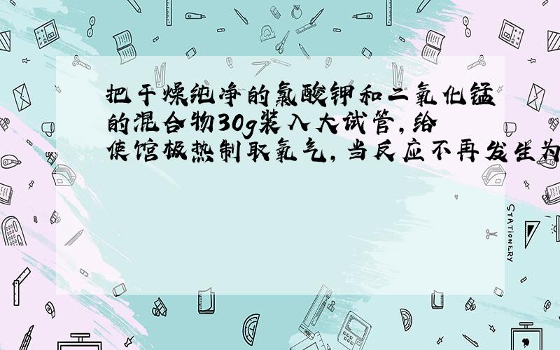 把干燥纯净的氯酸钾和二氧化锰的混合物30g装入大试管,给使馆极热制取氧气,当反应不再发生为止