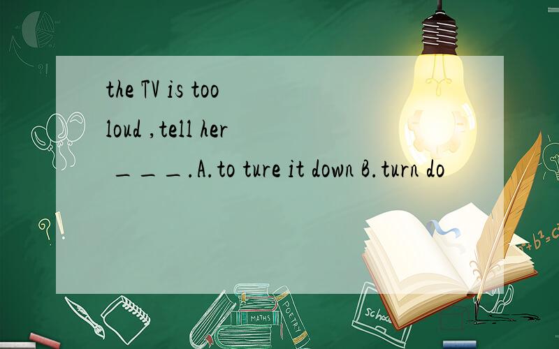 the TV is too loud ,tell her ___.A.to ture it down B.turn do
